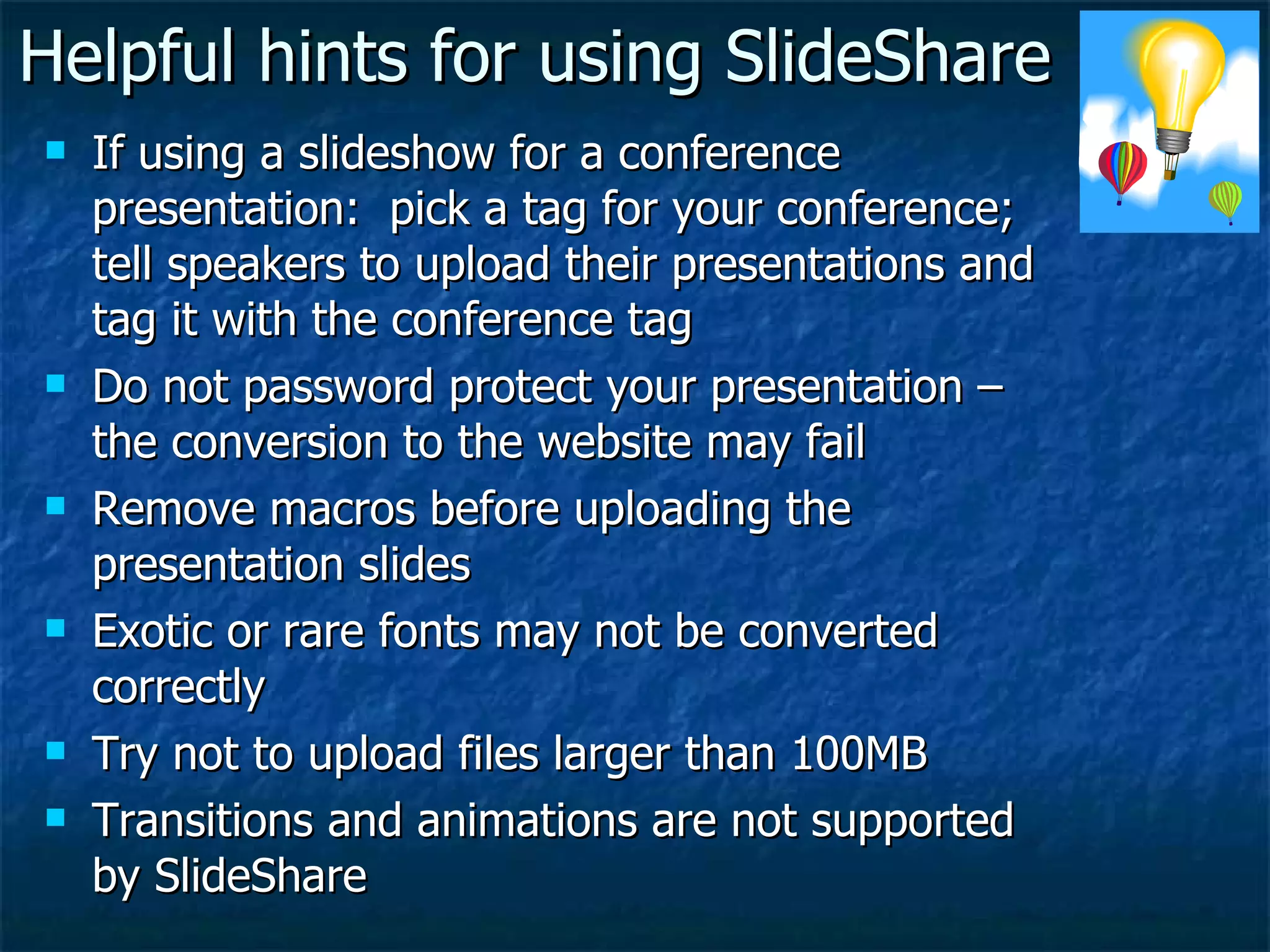 Helpful hints for using SlideShare If using a slideshow for a conference presentation:  pick a tag for your conference; tell speakers to upload their presentations and tag it with the conference tag Do not password protect your presentation – the conversion to the website may fail Remove macros before uploading the presentation slides Exotic or rare fonts may not be converted correctly Try not to upload files larger than 100MB Transitions and animations are not supported by SlideShare 