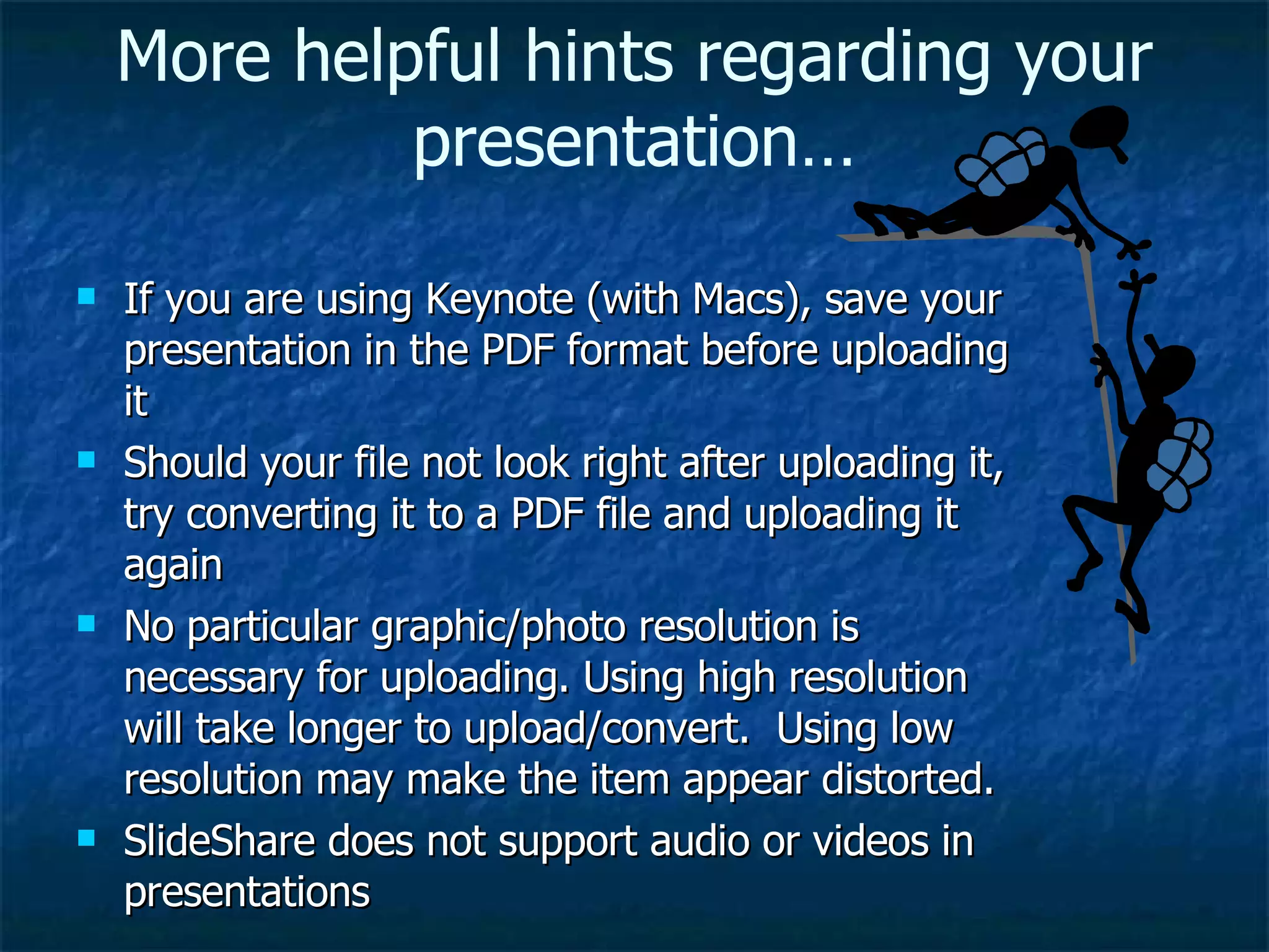 If you are using Keynote (with Macs), save your presentation in the PDF format before uploading it Should your file not look right after uploading it, try converting it to a PDF file and uploading it again No particular graphic/photo resolution is necessary for uploading. Using high resolution will take longer to upload/convert.  Using low resolution may make the item appear distorted. SlideShare does not support audio or videos in presentations More helpful hints regarding your presentation… 
