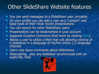 Other SlideShare Website features You can send messages to a SlideShare user, privately On your profile you can add a user as a “contact” and keep track of their most recent presentations You can search for other SlideShare users Presentations can be bookmarked in your account Supports  Creative Commons  (find more by clicking  here ) Allows a user to utilize a filter that will allowing viewing of a slideshow in a language of his/her choice (11 language choices) Users may leave comments about slideshows Slidecasting:  play any slidedeck synchronized with an audio file, free! 