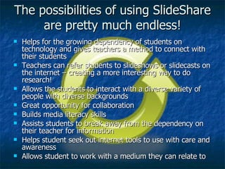 The possibilities of using SlideShare are pretty much endless! Helps for the growing dependency of students on technology and gives teachers a method to connect with their students Teachers can refer students to slideshows or slidecasts on the internet – creating a more interesting way to do research! Allows the students to interact with a diverse variety of people with diverse backgrounds Great opportunity for collaboration Builds media literacy skills Assists students to break away from the dependency on their teacher for information Helps student seek out internet tools to use with care and awareness Allows student to work with a medium they can relate to 
