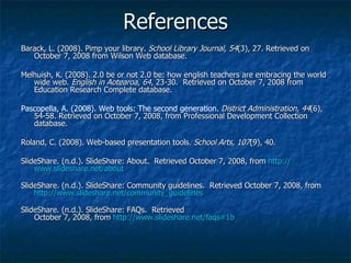 References Barack, L. (2008). Pimp your library.  School Library Journal, 54 (3), 27. Retrieved on October 7, 2008 from Wilson Web database. Melhuish, K. (2008). 2.0 be or not 2.0 be: how english teachers are embracing the world wide web.  English in Aotearoa, 64 , 23-30.  Retrieved on October 7, 2008 from Education Research Complete database. Pascopella, A. (2008). Web tools: The second generation.   District Administration, 44 (6), 54-58. Retrieved on October 7, 2008, from Professional Development Collection database. Roland, C. (2008). Web-based presentation tools.  School Arts, 107 (9), 40.  SlideShare. (n.d.). SlideShare: About.  Retrieved October 7, 2008, from  http:// www.slideshare.net /about SlideShare. (n.d.). SlideShare: Community guidelines.  Retrieved October 7, 2008, from  http:// www.slideshare.net/community_guidelines SlideShare. (n.d.). SlideShare: FAQs.  Retrieved October 7, 2008, from  http://www.slideshare.net/faqs#1b   