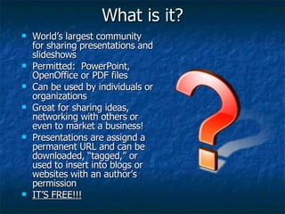 What is it? World’s largest community for sharing presentations and slideshows Permitted:  PowerPoint, OpenOffice or PDF files Can be used by individuals or organizations Great for sharing ideas, networking with others or even to market a business! Presentations are assignd a permanent URL and can be downloaded, “tagged,” or used to insert into blogs or websites with an author’s permission IT’S FREE!!! 