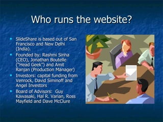 Who runs the website? SlideShare is based out of San Francisco and New Delhi (India).  Founded by: Rashmi Sinha (CEO), Jonathan Boutelle (“Head Geek”) and Amit Ranjan (Production Manager) Investors: capital funding from Venrock, David Siminoff and Angel Investors Board of Advisors:  Guy Kawasaki, Hal R. Varian, Ross Mayfield and Dave McClure  