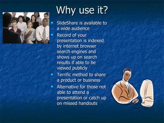 Why use it? SlideShare is available to a wide audience Record of your presentation is indexed by internet browser search engines and shows up on search results if able to be viewed publicly Terrific method to share a product or business Alternative for those not able to attend a presentation or catch up on missed handouts 