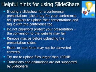 Helpful hints for using SlideShare If using a slideshow for a conference presentation:  pick a tag for your conference; tell speakers to upload their presentations and tag it with the conference tag Do not password protect your presentation – the conversion to the website may fail Remove macros before uploading the presentation slides Exotic or rare fonts may not be converted correctly Try not to upload files larger than 100MB Transitions and animations are not supported by SlideShare 