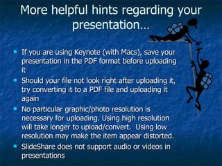 If you are using Keynote (with Macs), save your presentation in the PDF format before uploading it Should your file not look right after uploading it, try converting it to a PDF file and uploading it again No particular graphic/photo resolution is necessary for uploading. Using high resolution will take longer to upload/convert.  Using low resolution may make the item appear distorted. SlideShare does not support audio or videos in presentations More helpful hints regarding your presentation… 