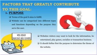 1. PURPOSE
 Terms of the goal it aims to fulfill.
 Website can be categorized into different types
and functions depending on the purpose they
serve the user.
 Websites visitors may want to look for the information, be
entertained, play games, socialize or transaction business.
 It should define first the purpose to determine the theme of
the website.
 