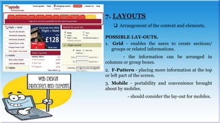 7. LAYOUTS
 Arrangement of the content and elements.
POSSIBLE LAY-OUTS.
1. Grid - enables the users to create sections/
groups or related informations.
- the information can be arranged in
columns or group boxes.
2. F-Pattern - placing more information at the top
or left part of the screen.
3. Mobile - portability and convenience brought
about by mobiles.
- should consider the lay-out for mobiles.
 
