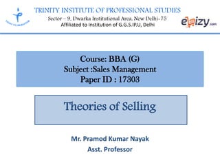 TRINITY INSTITUTE OF PROFESSIONAL STUDIES
Sector – 9, Dwarka Institutional Area, New Delhi-75
Affiliated to Institution of G.G.S.IP.U, Delhi
Course: BBA (G)
Subject :Sales Management
Paper ID : 17303
Theories of Selling
Mr. Pramod Kumar Nayak
Asst. Professor
 