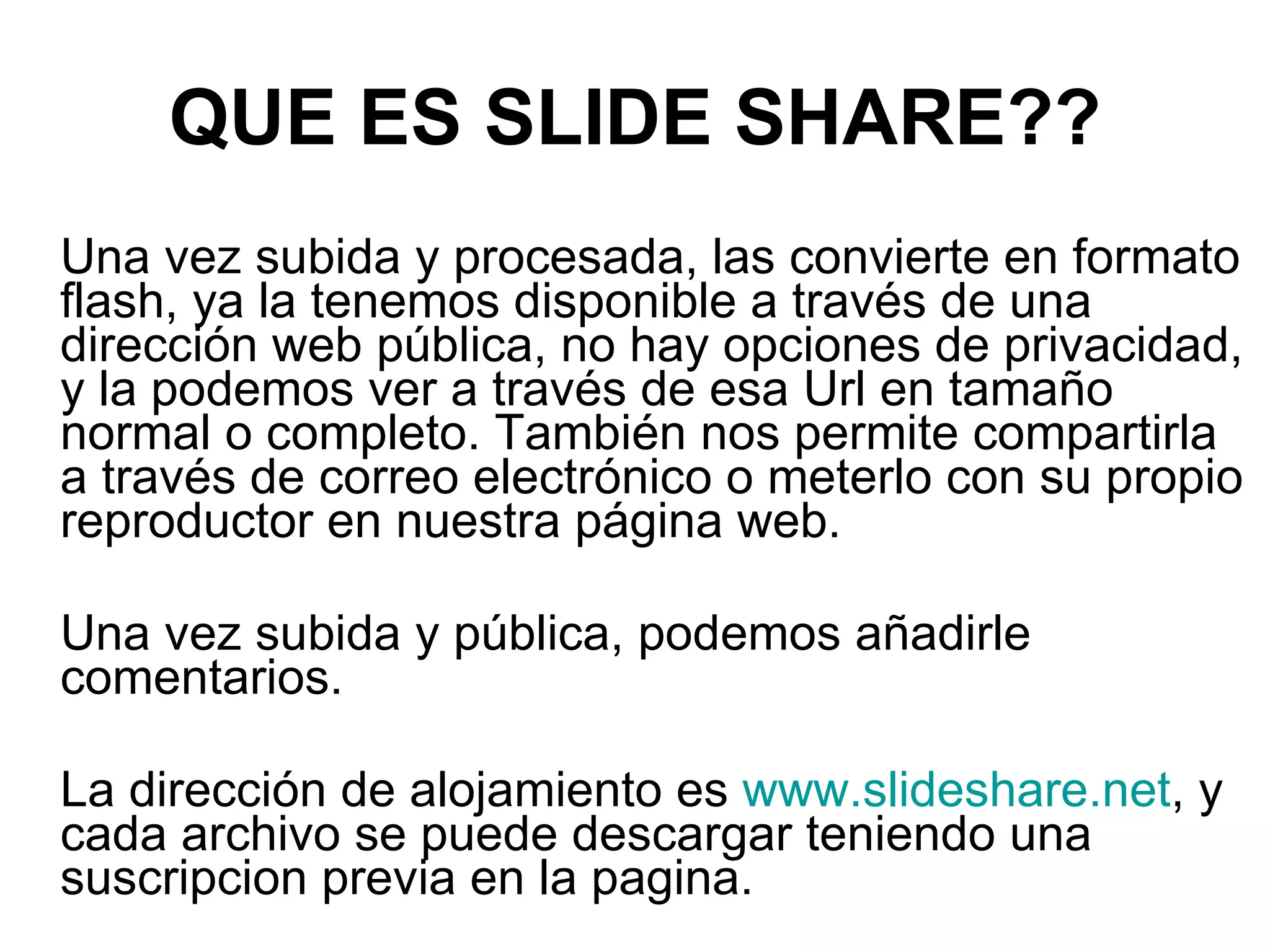 Una vez subida y procesada, las convierte en formato flash, ya la tenemos disponible a través de una dirección web pública, no hay opciones de privacidad, y la podemos ver a través de esa Url en tamaño normal o completo. También nos permite compartirla a través de correo electrónico o meterlo con su propio reproductor en nuestra página web. Una vez subida y pública, podemos añadirle comentarios. La dirección de alojamiento es www.slideshare.net , y cada archivo se puede descargar teniendo una suscripcion previa en la pagina. QUE ES SLIDE SHARE??