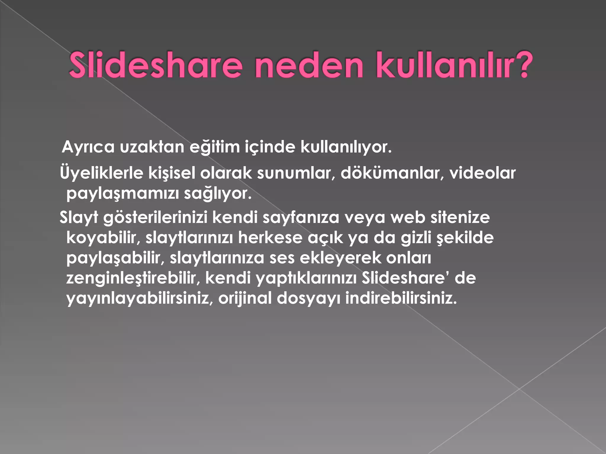 Slideshare neden kullanılır?Ayrıca uzaktan eğitim içinde kullanılıyor.    Üyeliklerle kişisel olarak sunumlar, dökümanlar, videolar paylaşmamızı sağlıyor.    Slayt gösterilerinizi kendi sayfanıza veya web sitenize koyabilir, slaytlarınızı herkese açık ya da gizli şekilde paylaşabilir, slaytlarınıza ses ekleyerek onları zenginleştirebilir, kendi yaptıklarınızı Slideshare’ de yayınlayabilirsiniz, orijinal dosyayı indirebilirsiniz.