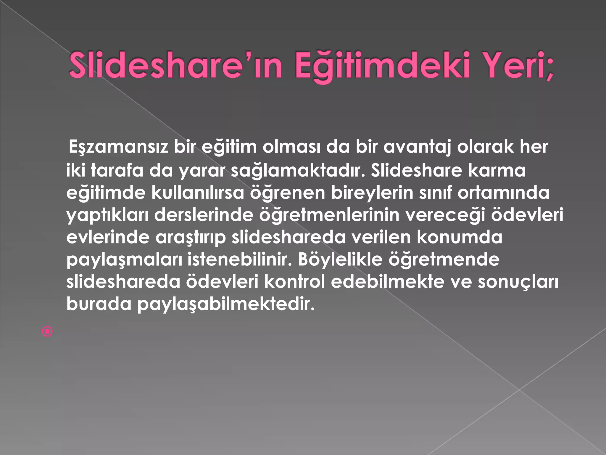 Slideshare’ın Eğitimdeki Yeri;Eşzamansız bir eğitim olması da bir avantaj olarak her iki tarafa da yarar sağlamaktadır. Slideshare karma eğitimde kullanılırsa öğrenen bireylerin sınıf ortamında yaptıkları derslerinde öğretmenlerinin vereceği ödevleri evlerinde araştırıp slideshareda verilen konumda paylaşmaları istenebilinir. Böylelikle öğretmende slideshareda ödevleri kontrol edebilmekte ve sonuçları burada paylaşabilmektedir.  