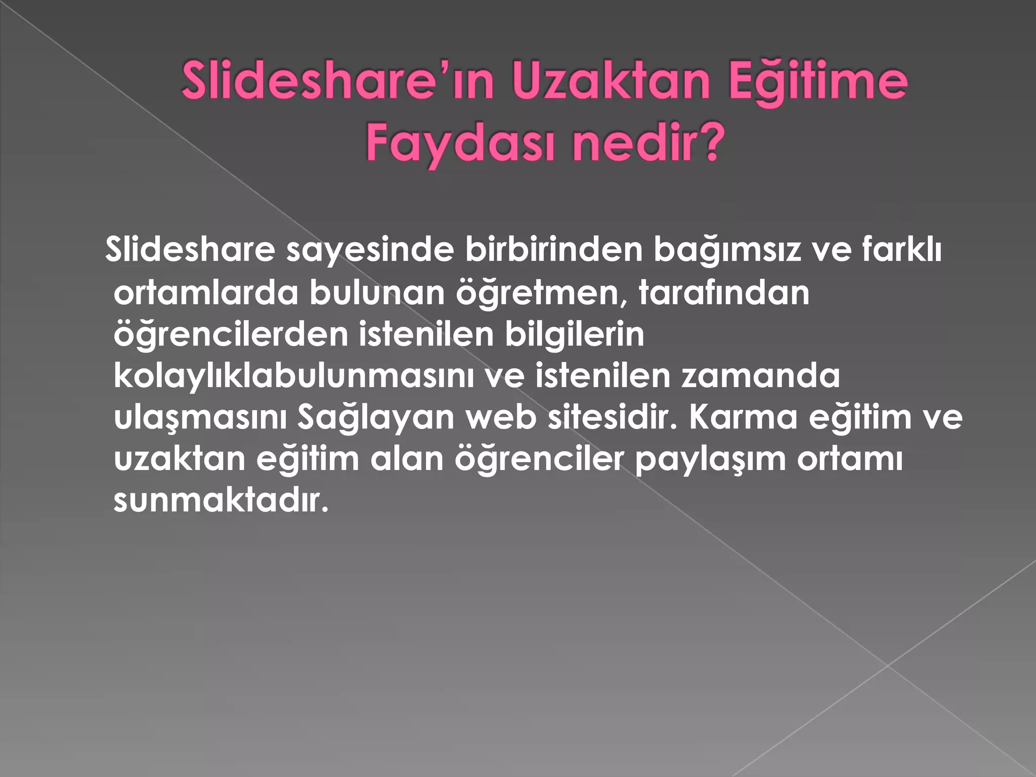 Slideshare’ın Uzaktan Eğitime Faydası nedir?Slideshare sayesinde birbirinden bağımsız ve farklı ortamlarda bulunan öğretmen, tarafından öğrencilerden istenilen bilgilerin kolaylıklabulunmasını ve istenilen zamanda ulaşmasını Sağlayan web sitesidir. Karma eğitim ve uzaktan eğitim alan öğrenciler paylaşım ortamı sunmaktadır. 