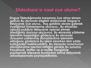 Slideshare’a nasıl üye olunur?Singup Tıkladığımızda karşımıza üye olma ekranı geliyor.Bu ekranda bilgileri doldurarak Singup’a tıklayarak üye oluruz.. Hoş geldiniz ekranı gelerek üyeliğimizi tamamlamış oluyoruz.. Bu ekranda uploadpublicly tıklayarak upload etmek istediğimiz dosyayı seçiyoruz. Bu ekranda yükleme işleminin başladığını gösteriyor.Bu ekranda dosyanın yüklenmiş dönüştürülme işleminin olduğunu gösteriyor.Bu işlem sürerken isim yada kategorileri belirleyebiliriz. Bu ekranda sunumuzun dönüştürülme işlemini bittiğini gördük.Bu sunumu Facebook, twitter ve e-maille hangisiyle paylaşmak isterseniz bunlardan birine tıklayarak arkadaşlarınızla paylaşabilirsiniz. 