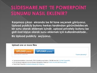 SLİDESHARE.NET ‘TE POWERPOİNT SUNUMU NASIL EKLENİR?Butonumuza tıkladıktan sonra karşımıza sunumuzun olduğu yeri seçeceğimiz ekran gelecektir. Seçiyoruz daha sonra upload seçtikten sonra upload gerçekleşir. Burada site kullanıcılarının hazırladığınız sunuyu indirip indiremeyeceği sorulmaktadır.