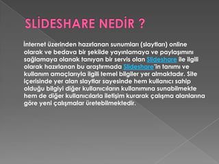 SLİDESHARE NEDİR ?İnternet üzerinden hazırlanan sunumları (slaytları) online olarak ve bedava bir şekilde yayınlamaya ve paylaşımını sağlamaya olanak tanıyan bir servis olan Slideshare ile ilgili olarak hazırlanan bu araştırmada Slideshare’in tanımı ve kullanım amaçlarıyla ilgili temel bilgiler yer almaktadır. Site içerisinde yer alan slaytlar sayesinde hem kullanıcı sahip olduğu bilgiyi diğer kullanıcıların kullanımına sunabilmekte hem de diğer kullanıcılarla iletişim kurarak çalışma alanlarına göre yeni çalışmalar üretebilmektedir. 