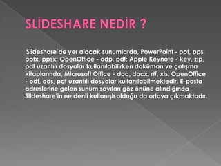SLİDESHARE NEDİR ?Slideshare’de yer alacak sunumlarda, PowerPoint - ppt, pps, pptx, ppsx; OpenOffice - odp, pdf; AppleKeynote - key, zip, pdf uzantılı dosyalar kullanılabilirken doküman ve çalışma kitaplarında, Microsoft Office - doc, docx, rtf, xls; OpenOffice - odt, ods, pdf uzantılı dosyalar kullanılabilmektedir. E-posta adreslerine gelen sunum sayıları göz önüne alındığında Slideshare’in ne denli kullanışlı olduğu da ortaya çıkmaktadır. 