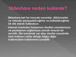 Slideshare neden kullanılır?Slideshare.net her konuda sunumlar, dökümanlar ve videolar paylaşabilceğimiz ve indirebilceğimiz bir site olarak kullanılıyor.    İnternet üzerinden hazırlanan slaytları yayınlamaya ve paylaşımını sağlamaya olanak tanıyan bir servistir. Site içerisinde yer alan slaytlar sayesinde hem kullanıcı sahip olduğu bilgiyi diğer kullanıcıların kullanımına sunabilir. 