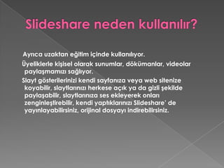 Slideshare neden kullanılır?Ayrıca uzaktan eğitim içinde kullanılıyor.    Üyeliklerle kişisel olarak sunumlar, dökümanlar, videolar paylaşmamızı sağlıyor.    Slayt gösterilerinizi kendi sayfanıza veya web sitenize koyabilir, slaytlarınızı herkese açık ya da gizli şekilde paylaşabilir, slaytlarınıza ses ekleyerek onları zenginleştirebilir, kendi yaptıklarınızı Slideshare’ de yayınlayabilirsiniz, orijinal dosyayı indirebilirsiniz.
