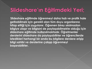 Slideshare’ın Eğitimdeki Yeri;Slideshare eğitimde öğrenmeyi daha hızlı ve pratik hale getirebilmek için gerekli olan tüm duyu organlarına hitap ettiği için uygulanır. Öğrenen birey sıkılmadan bilgiye ulaşır ve bilgisini de paylaşabilmekte olduğu için slideshare eğitimde kullanılmaktadır. Öğretmenler derslerini slideshare da paylaşabilirler ve öğrencilerde istedikleri herhangi bir anda bu bilgilere derslere erişip bilgi sahibi ve derslerine çalışıp öğrenmeyi başarabilirler. 