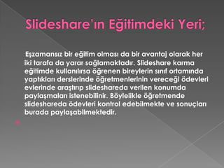Slideshare’ın Eğitimdeki Yeri;Eşzamansız bir eğitim olması da bir avantaj olarak her iki tarafa da yarar sağlamaktadır. Slideshare karma eğitimde kullanılırsa öğrenen bireylerin sınıf ortamında yaptıkları derslerinde öğretmenlerinin vereceği ödevleri evlerinde araştırıp slideshareda verilen konumda paylaşmaları istenebilinir. Böylelikle öğretmende slideshareda ödevleri kontrol edebilmekte ve sonuçları burada paylaşabilmektedir.  