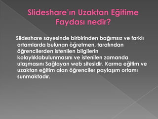 Slideshare’ın Uzaktan Eğitime Faydası nedir?Slideshare sayesinde birbirinden bağımsız ve farklı ortamlarda bulunan öğretmen, tarafından öğrencilerden istenilen bilgilerin kolaylıklabulunmasını ve istenilen zamanda ulaşmasını Sağlayan web sitesidir. Karma eğitim ve uzaktan eğitim alan öğrenciler paylaşım ortamı sunmaktadır. 