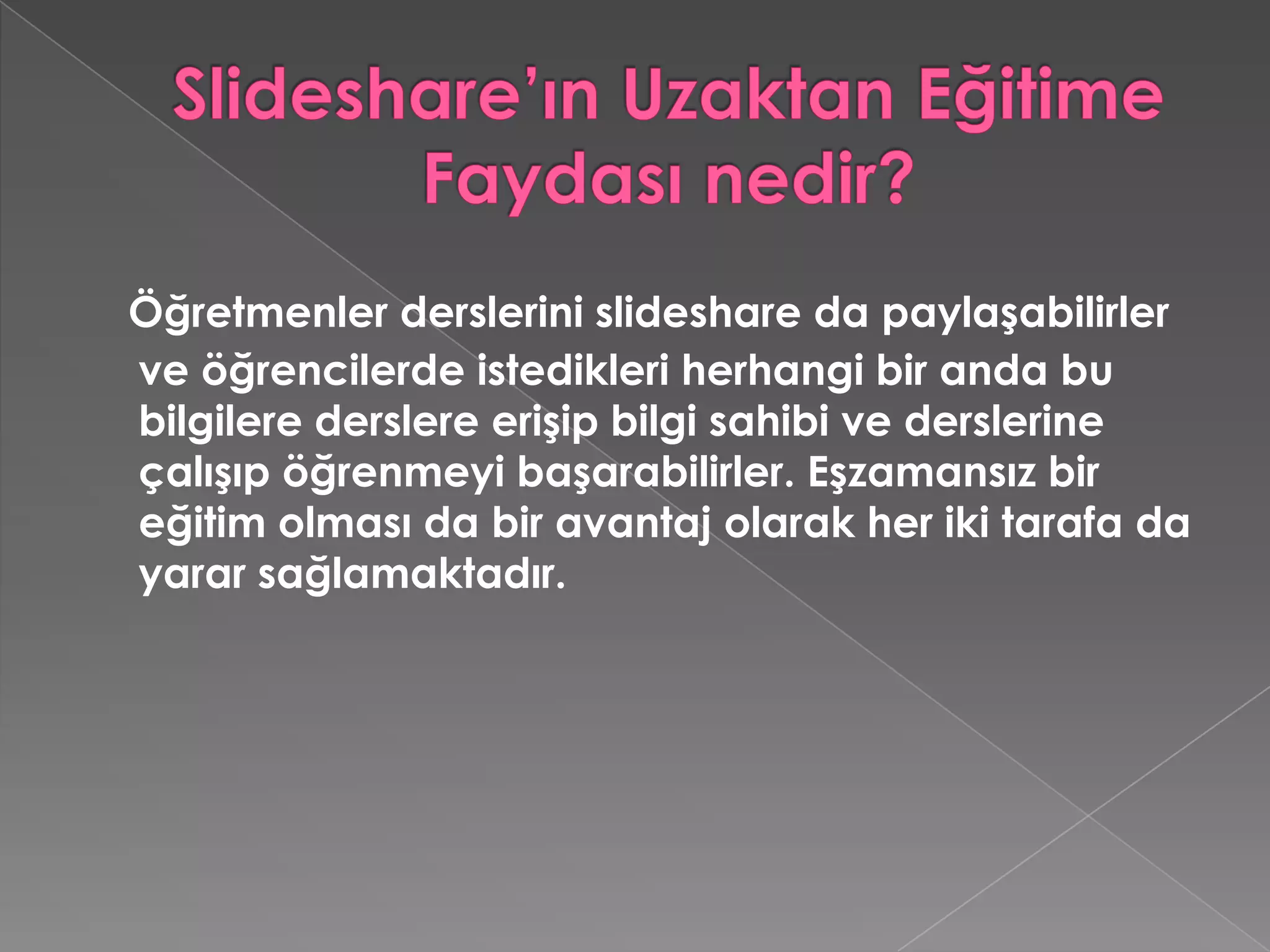 Slideshare’ın Uzaktan Eğitime Faydası nedir?Öğretmenler derslerini slideshare da paylaşabilirler ve öğrencilerde istedikleri herhangi bir anda bu bilgilere derslere erişip bilgi sahibi ve derslerine çalışıp öğrenmeyi başarabilirler. Eşzamansız bir eğitim olması da bir avantaj olarak her iki tarafa da yarar sağlamaktadır.