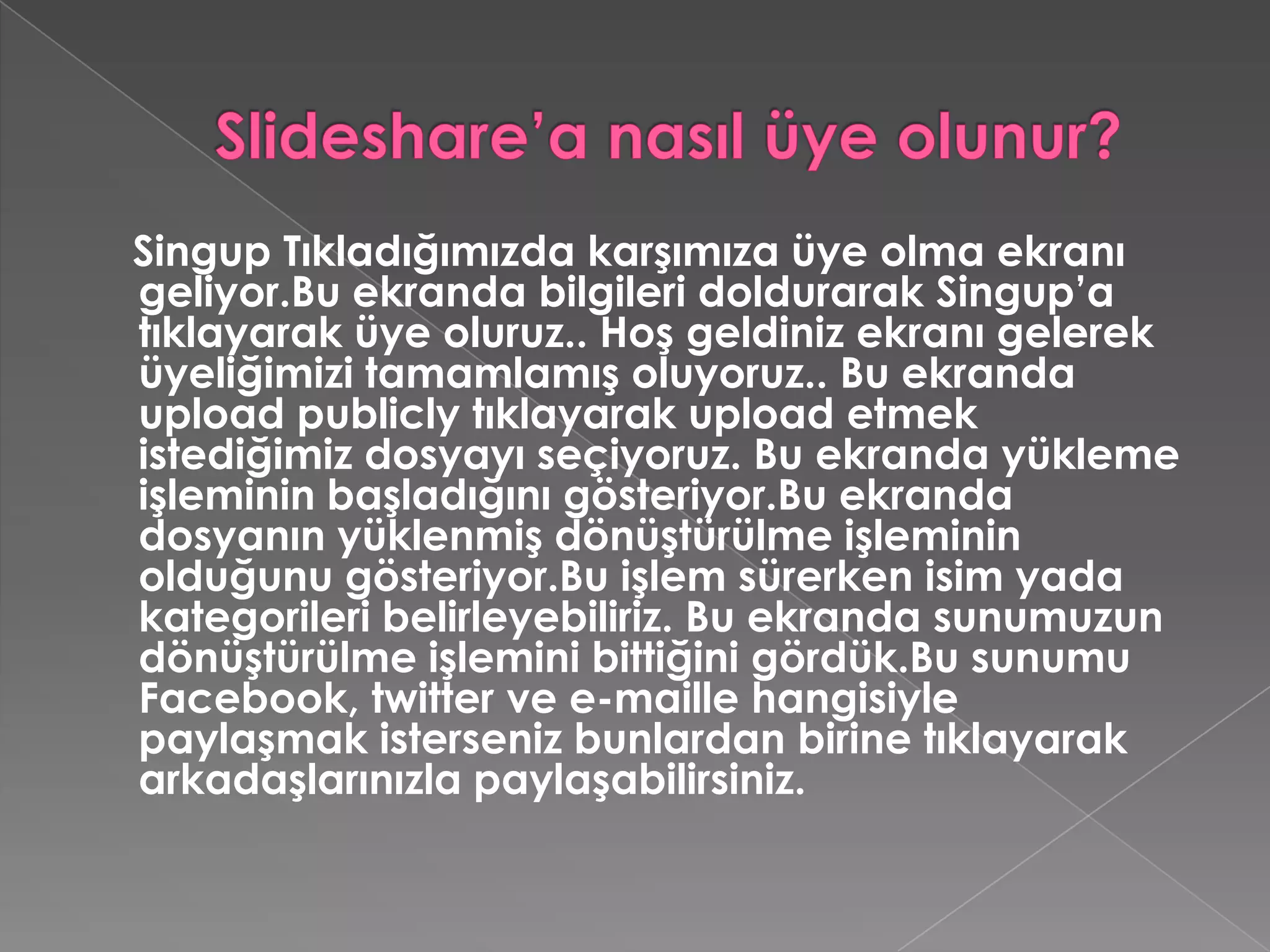 Slideshare’a nasıl üye olunur?Singup Tıkladığımızda karşımıza üye olma ekranı geliyor.Bu ekranda bilgileri doldurarak Singup’a tıklayarak üye oluruz.. Hoş geldiniz ekranı gelerek üyeliğimizi tamamlamış oluyoruz.. Bu ekranda uploadpublicly tıklayarak upload etmek istediğimiz dosyayı seçiyoruz. Bu ekranda yükleme işleminin başladığını gösteriyor.Bu ekranda dosyanın yüklenmiş dönüştürülme işleminin olduğunu gösteriyor.Bu işlem sürerken isim yada kategorileri belirleyebiliriz. Bu ekranda sunumuzun dönüştürülme işlemini bittiğini gördük.Bu sunumu Facebook, twitter ve e-maille hangisiyle paylaşmak isterseniz bunlardan birine tıklayarak arkadaşlarınızla paylaşabilirsiniz. 