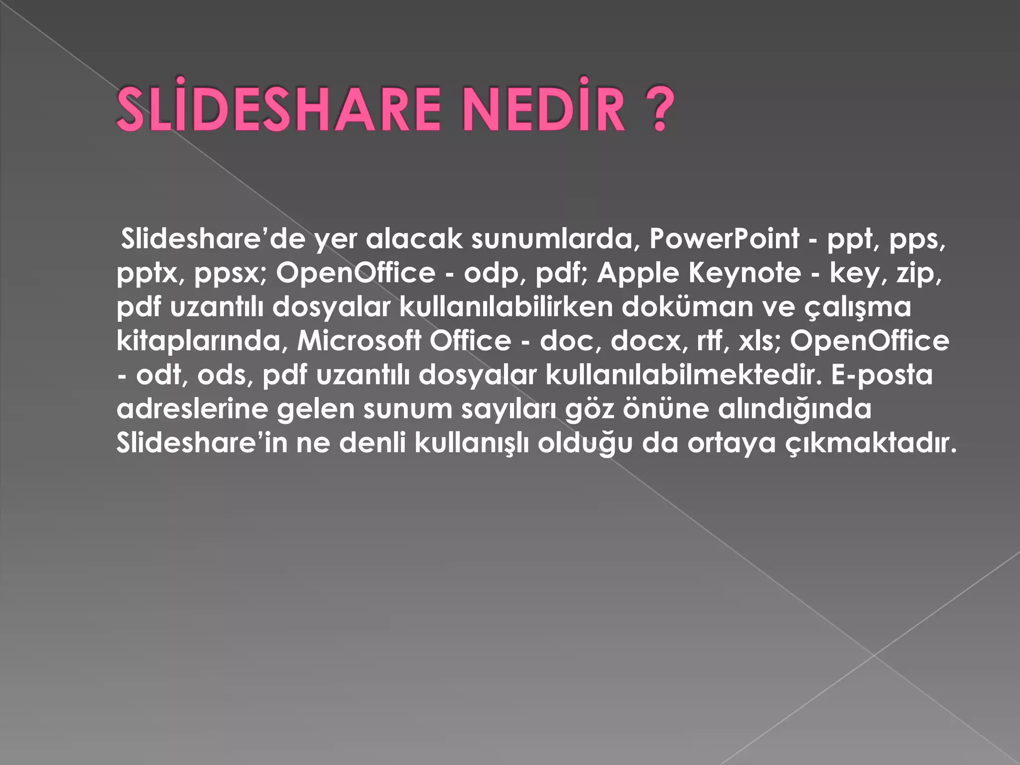 SLİDESHARE NEDİR ?Slideshare’de yer alacak sunumlarda, PowerPoint - ppt, pps, pptx, ppsx; OpenOffice - odp, pdf; AppleKeynote - key, zip, pdf uzantılı dosyalar kullanılabilirken doküman ve çalışma kitaplarında, Microsoft Office - doc, docx, rtf, xls; OpenOffice - odt, ods, pdf uzantılı dosyalar kullanılabilmektedir. E-posta adreslerine gelen sunum sayıları göz önüne alındığında Slideshare’in ne denli kullanışlı olduğu da ortaya çıkmaktadır. 