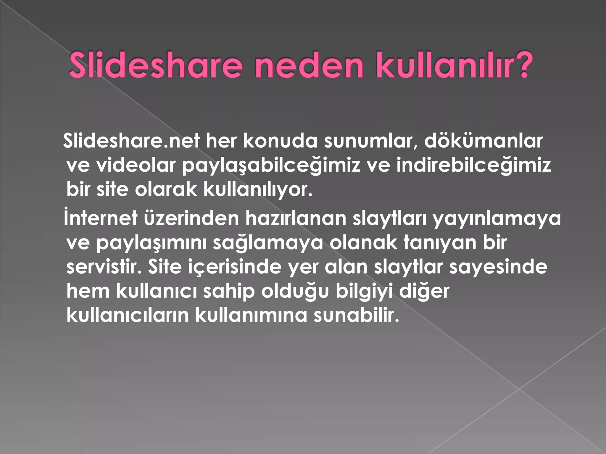 Slideshare neden kullanılır?Slideshare.net her konuda sunumlar, dökümanlar ve videolar paylaşabilceğimiz ve indirebilceğimiz bir site olarak kullanılıyor.    İnternet üzerinden hazırlanan slaytları yayınlamaya ve paylaşımını sağlamaya olanak tanıyan bir servistir. Site içerisinde yer alan slaytlar sayesinde hem kullanıcı sahip olduğu bilgiyi diğer kullanıcıların kullanımına sunabilir. 