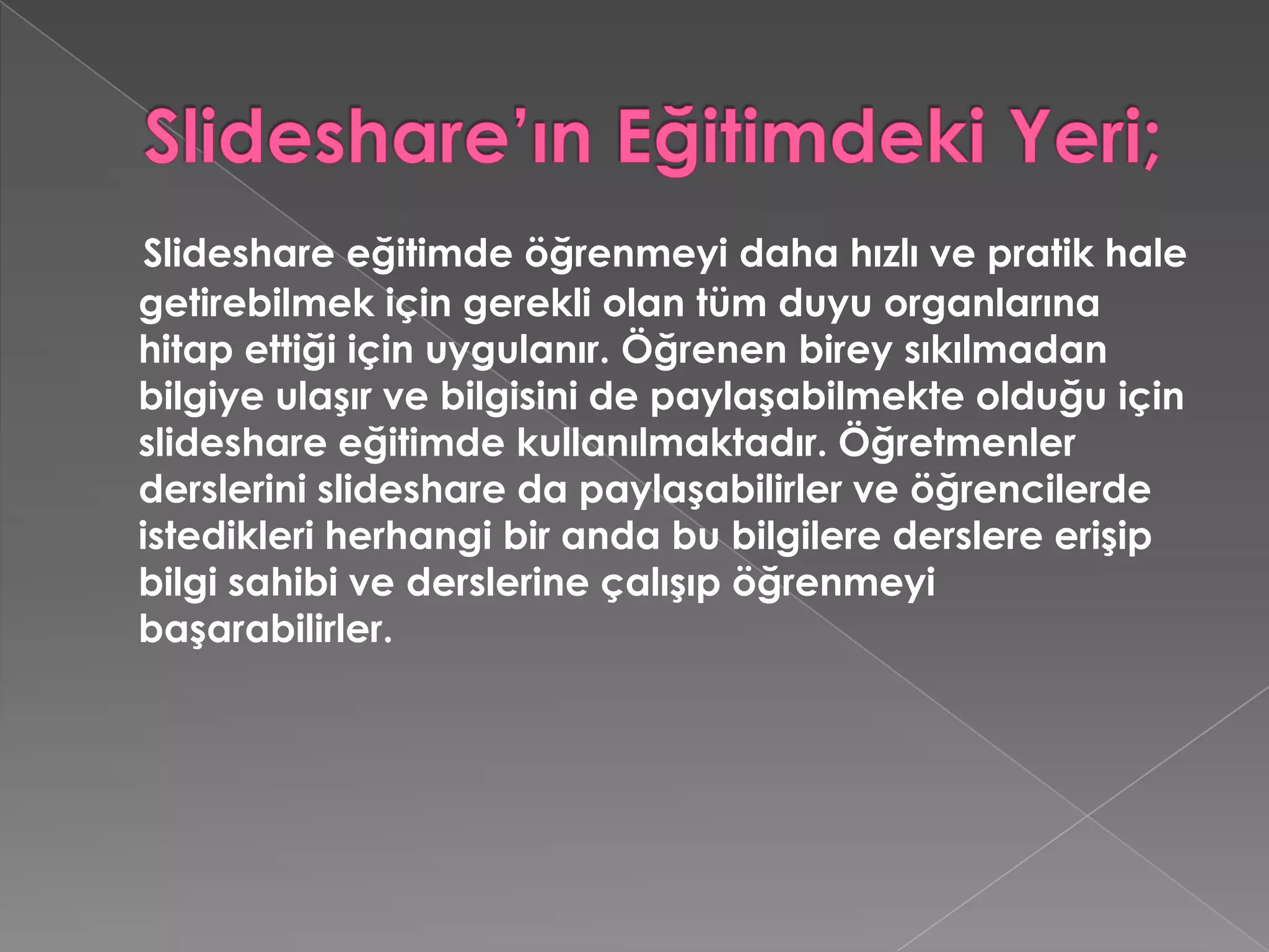 Slideshare’ın Eğitimdeki Yeri;Slideshare eğitimde öğrenmeyi daha hızlı ve pratik hale getirebilmek için gerekli olan tüm duyu organlarına hitap ettiği için uygulanır. Öğrenen birey sıkılmadan bilgiye ulaşır ve bilgisini de paylaşabilmekte olduğu için slideshare eğitimde kullanılmaktadır. Öğretmenler derslerini slideshare da paylaşabilirler ve öğrencilerde istedikleri herhangi bir anda bu bilgilere derslere erişip bilgi sahibi ve derslerine çalışıp öğrenmeyi başarabilirler. 