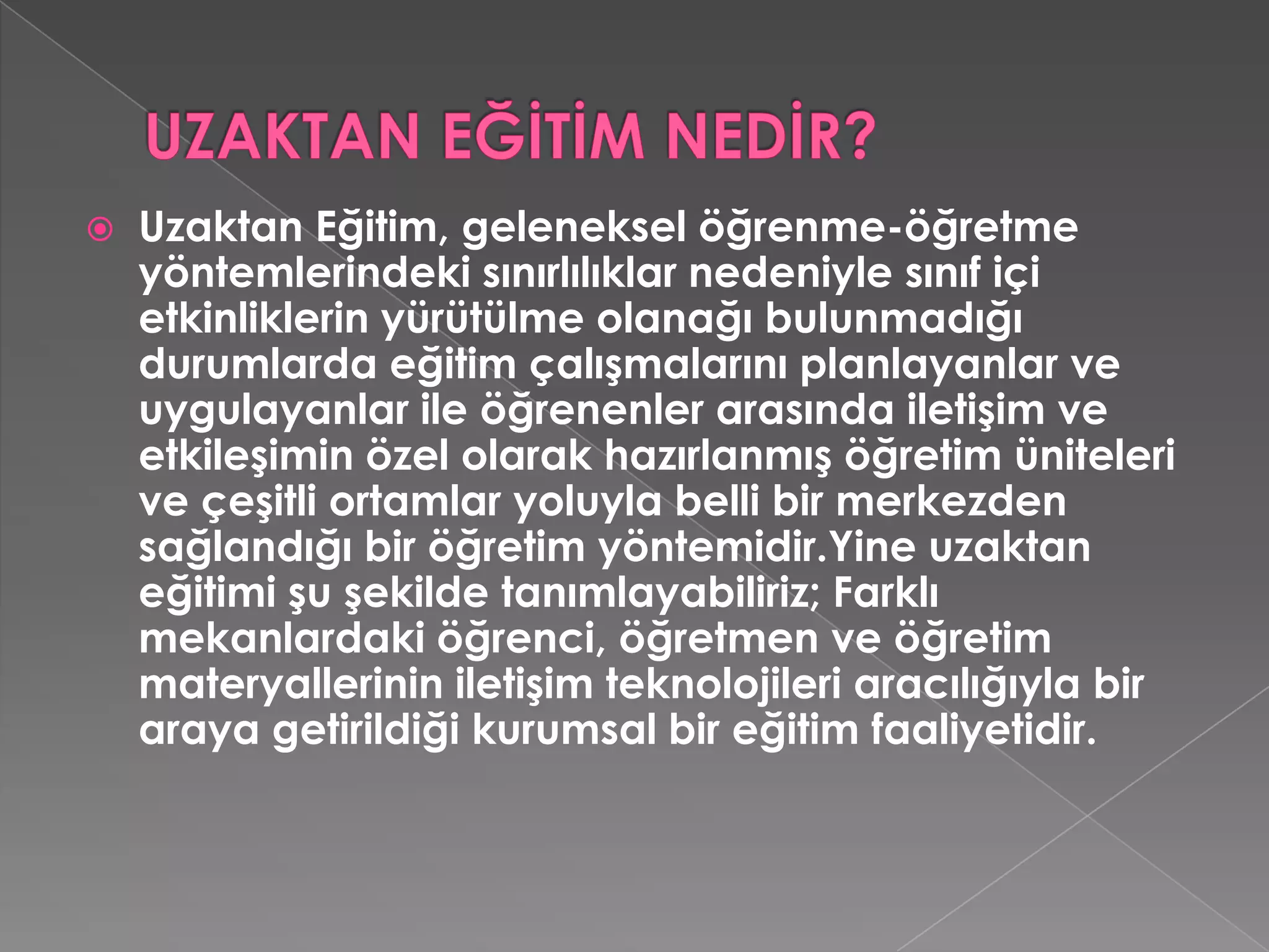 UZAKTAN EĞİTİM NEDİR?Uzaktan Eğitim, geleneksel öğrenme-öğretme yöntemlerindeki sınırlılıklar nedeniyle sınıf içi etkinliklerin yürütülme olanağı bulunmadığı durumlarda eğitim çalışmalarını planlayanlar ve uygulayanlar ile öğrenenler arasında iletişim ve etkileşimin özel olarak hazırlanmış öğretim üniteleri ve çeşitli ortamlar yoluyla belli bir merkezden sağlandığı bir öğretim yöntemidir.Yine uzaktan eğitimi şu şekilde tanımlayabiliriz; Farklı mekanlardaki öğrenci, öğretmen ve öğretim materyallerinin iletişim teknolojileri aracılığıyla bir araya getirildiği kurumsal bir eğitim faaliyetidir. 