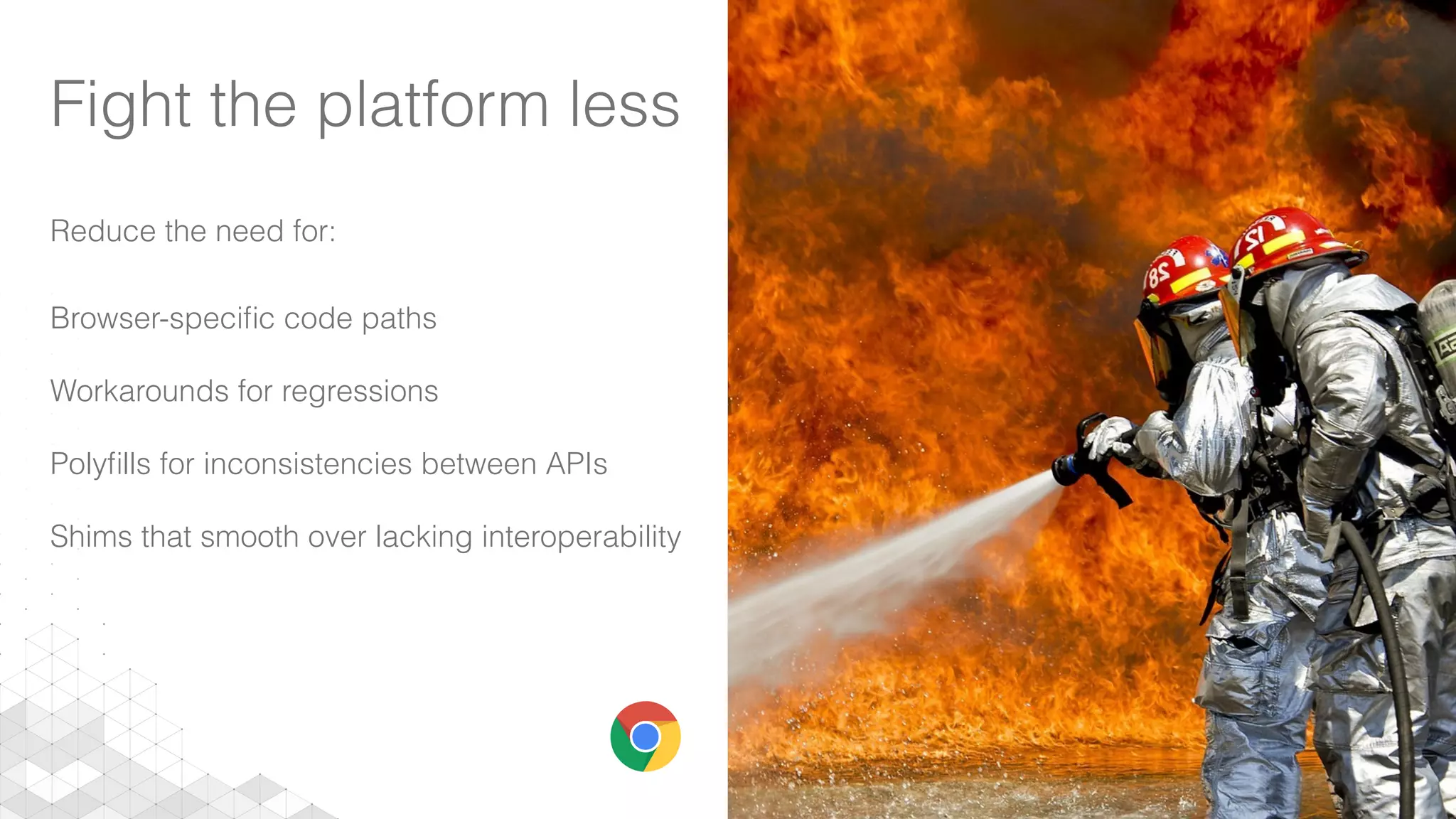 Fight the platform less
Reduce the need for:
Browser-speciﬁc code paths
Workarounds for regressions
Polyﬁlls for inconsistencies between APIs
Shims that smooth over lacking interoperability
 
