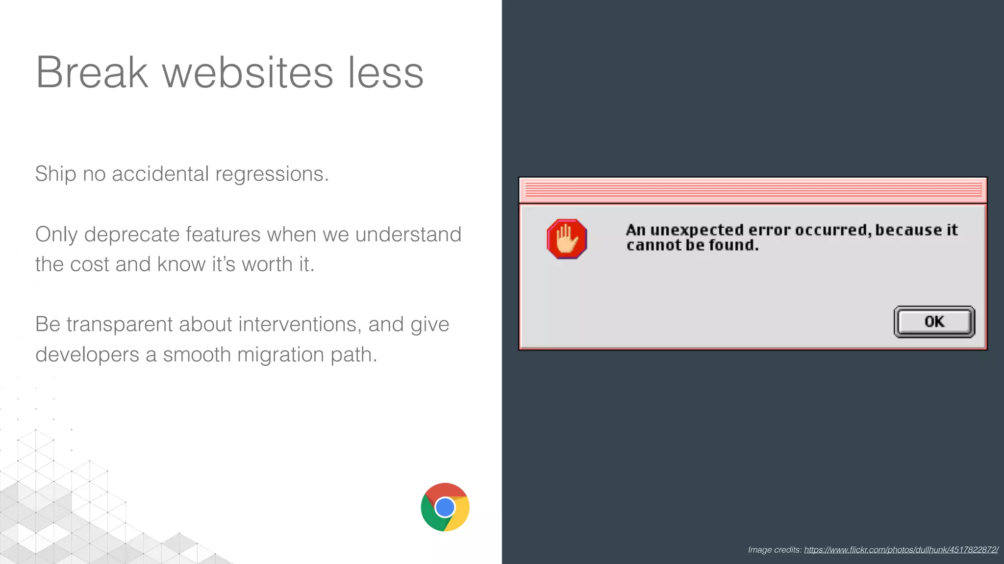 Break websites less
Ship no accidental regressions.
Only deprecate features when we understand
the cost and know it’s worth it.
Be transparent about interventions, and give
developers a smooth migration path.
Image credits: https://www.ﬂickr.com/photos/dullhunk/4517822872/
 