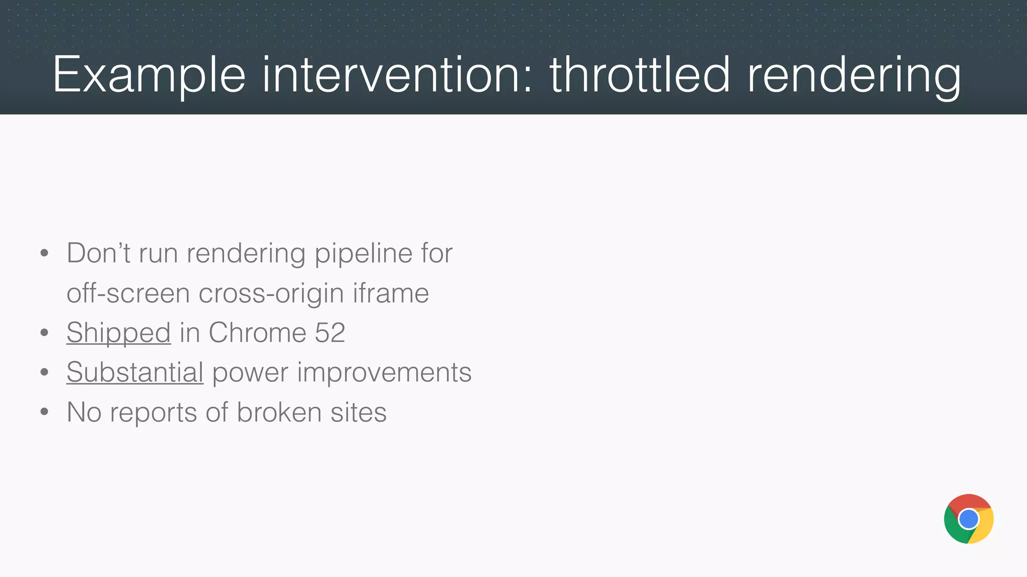 Example intervention: throttled rendering
• Don’t run rendering pipeline for
off-screen cross-origin iframe
• Shipped in Chrome 52
• Substantial power improvements
• No reports of broken sites
 