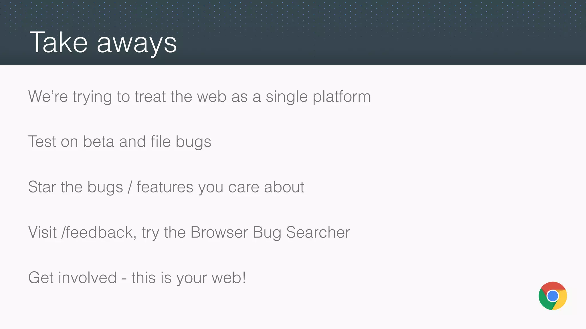 Take aways
We’re trying to treat the web as a single platform
Test on beta and ﬁle bugs
Star the bugs / features you care about
Visit /feedback, try the Browser Bug Searcher
Get involved - this is your web!
 