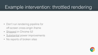 Example intervention: throttled rendering
• Don’t run rendering pipeline for
off-screen cross-origin iframe
• Shipped in Chrome 52
• Substantial power improvements
• No reports of broken sites
 