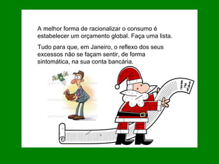 A melhor forma de racionalizar o consumo é estabelecer um orçamento global. Faça uma lista. Tudo para que, em Janeiro, o reflexo dos seus excessos não se façam sentir, de forma sintomática, na sua conta bancária.  