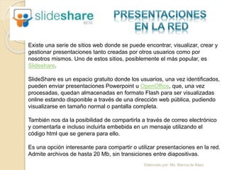 Elaborado por: Ms. Blanca de Báez
Existe una serie de sitios web donde se puede encontrar, visualizar, crear y
gestionar presentaciones tanto creadas por otros usuarios como por
nosotros mismos. Uno de estos sitios, posiblemente el más popular, es
Slideshare.
SlideShare es un espacio gratuito donde los usuarios, una vez identificados,
pueden enviar presentaciones Powerpoint u OpenOffice, que, una vez
procesadas, quedan almacenadas en formato Flash para ser visualizadas
online estando disponible a través de una dirección web pública, pudiendo
visualizarse en tamaño normal o pantalla completa.
También nos da la posibilidad de compartirla a través de correo electrónico
y comentarla e incluso incluirla embebida en un mensaje utilizando el
código html que se genera para ello.
Es una opción interesante para compartir o utilizar presentaciones en la red.
Admite archivos de hasta 20 Mb, sin transiciones entre diapositivas.
 