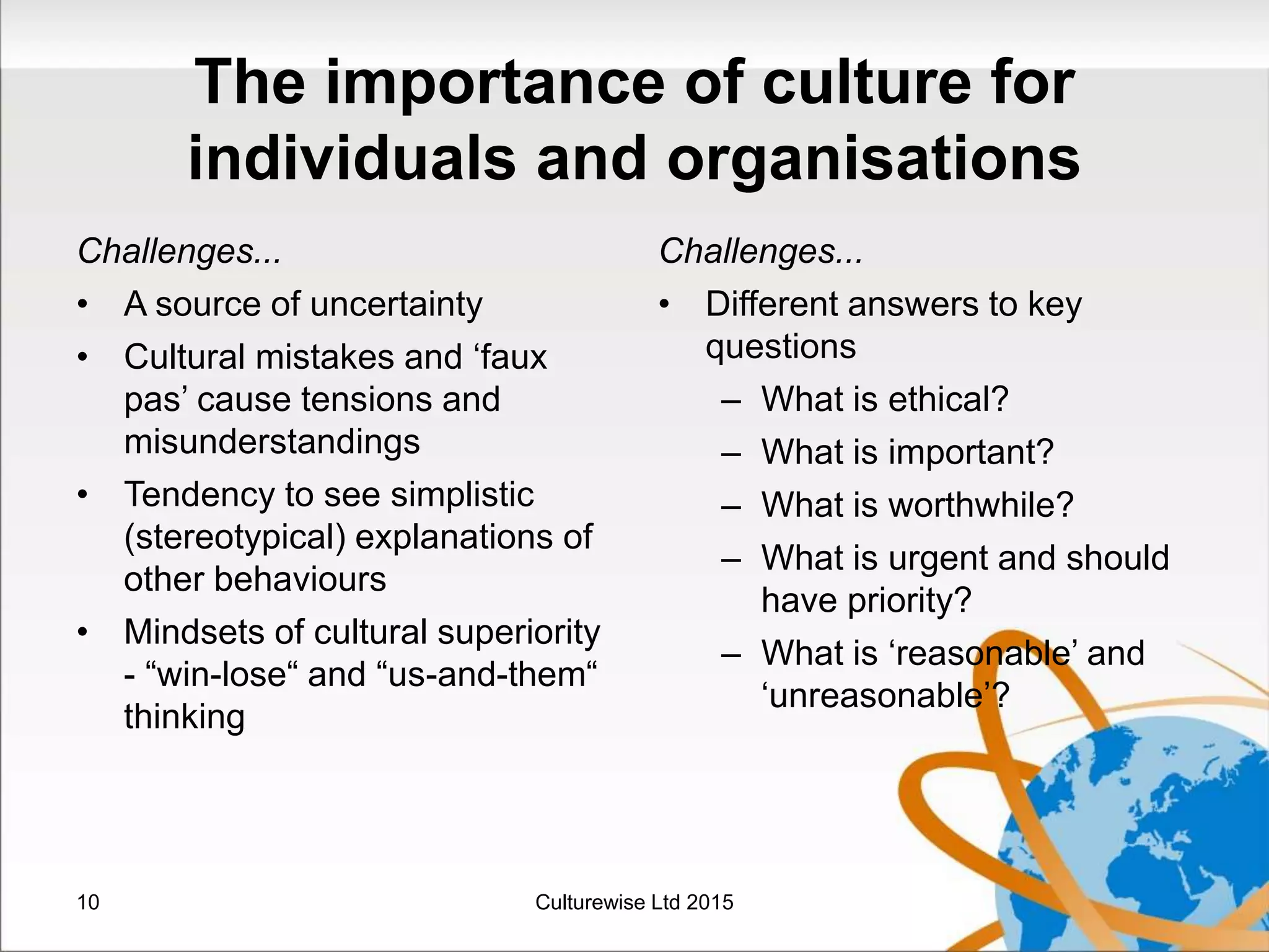 The importance of culture for
individuals and organisations
Challenges...
• A source of uncertainty
• Cultural mistakes and ‘faux
pas’ cause tensions and
misunderstandings
• Tendency to see simplistic
(stereotypical) explanations of
other behaviours
• Mindsets of cultural superiority
- “win-lose“ and “us-and-them“
thinking
Challenges...
• Different answers to key
questions
– What is ethical?
– What is important?
– What is worthwhile?
– What is urgent and should
have priority?
– What is ‘reasonable’ and
‘unreasonable’?
10 Culturewise Ltd 2015
 