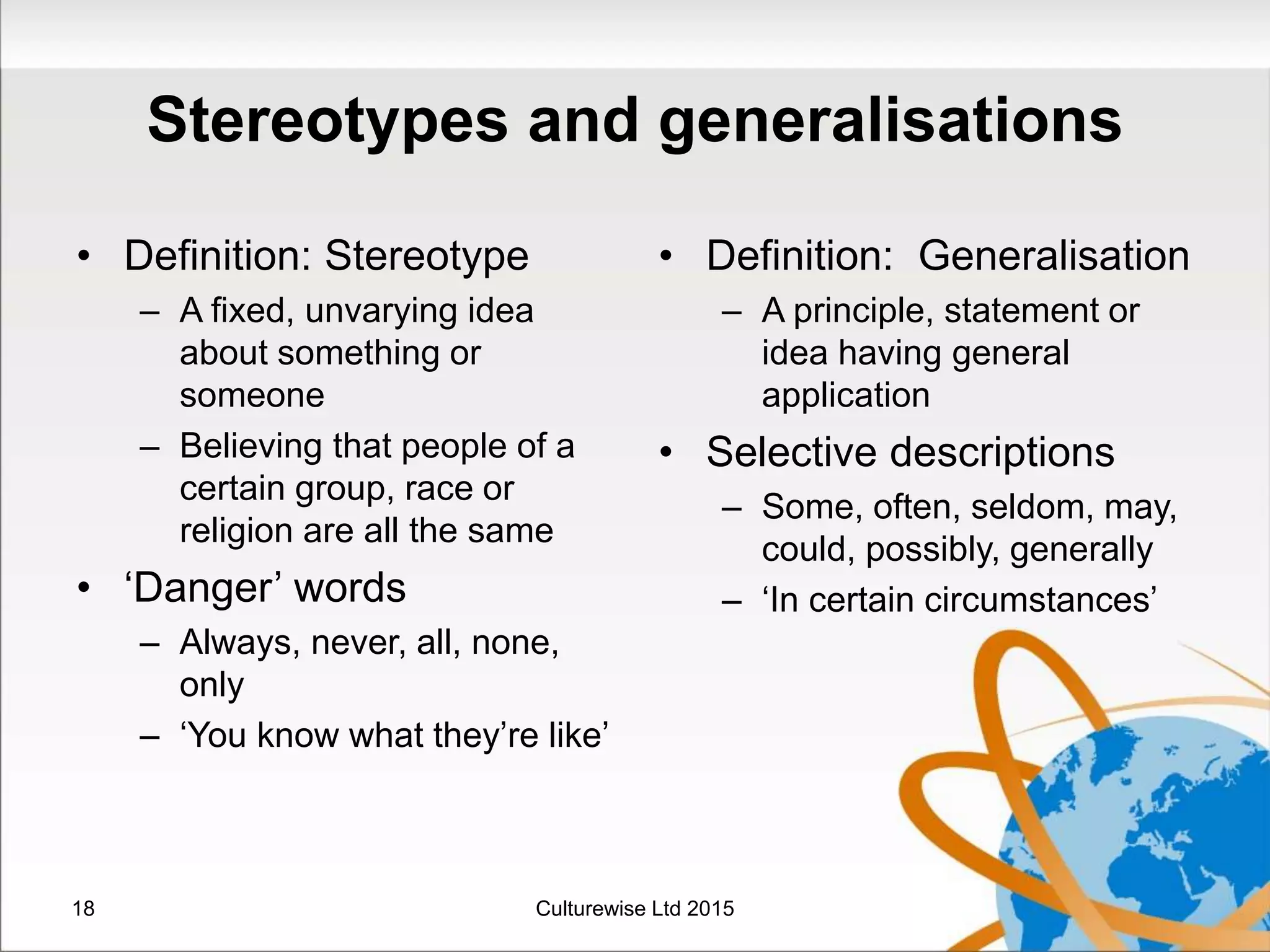 Stereotypes and generalisations
• Definition: Stereotype
– A fixed, unvarying idea
about something or
someone
– Believing that people of a
certain group, race or
religion are all the same
• ‘Danger’ words
– Always, never, all, none,
only
– ‘You know what they’re like’
• Definition: Generalisation
– A principle, statement or
idea having general
application
• Selective descriptions
– Some, often, seldom, may,
could, possibly, generally
– ‘In certain circumstances’
Culturewise Ltd 201518
 