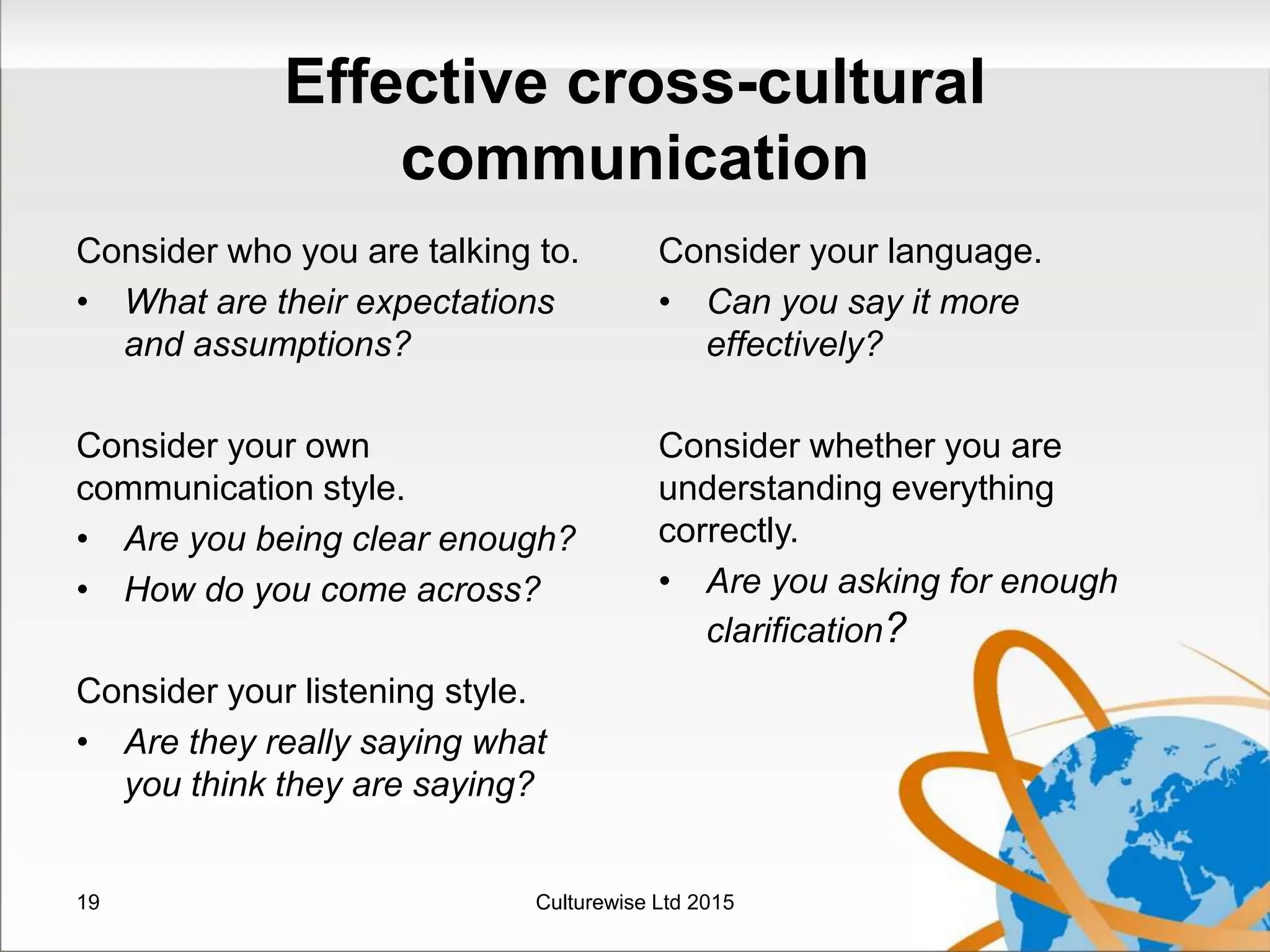 Effective cross-cultural
communication
Consider who you are talking to.
• What are their expectations
and assumptions?
Consider your own
communication style.
• Are you being clear enough?
• How do you come across?
Consider your listening style.
• Are they really saying what
you think they are saying?
Consider your language.
• Can you say it more
effectively?
Consider whether you are
understanding everything
correctly.
• Are you asking for enough
clarification?
19 Culturewise Ltd 2015
 