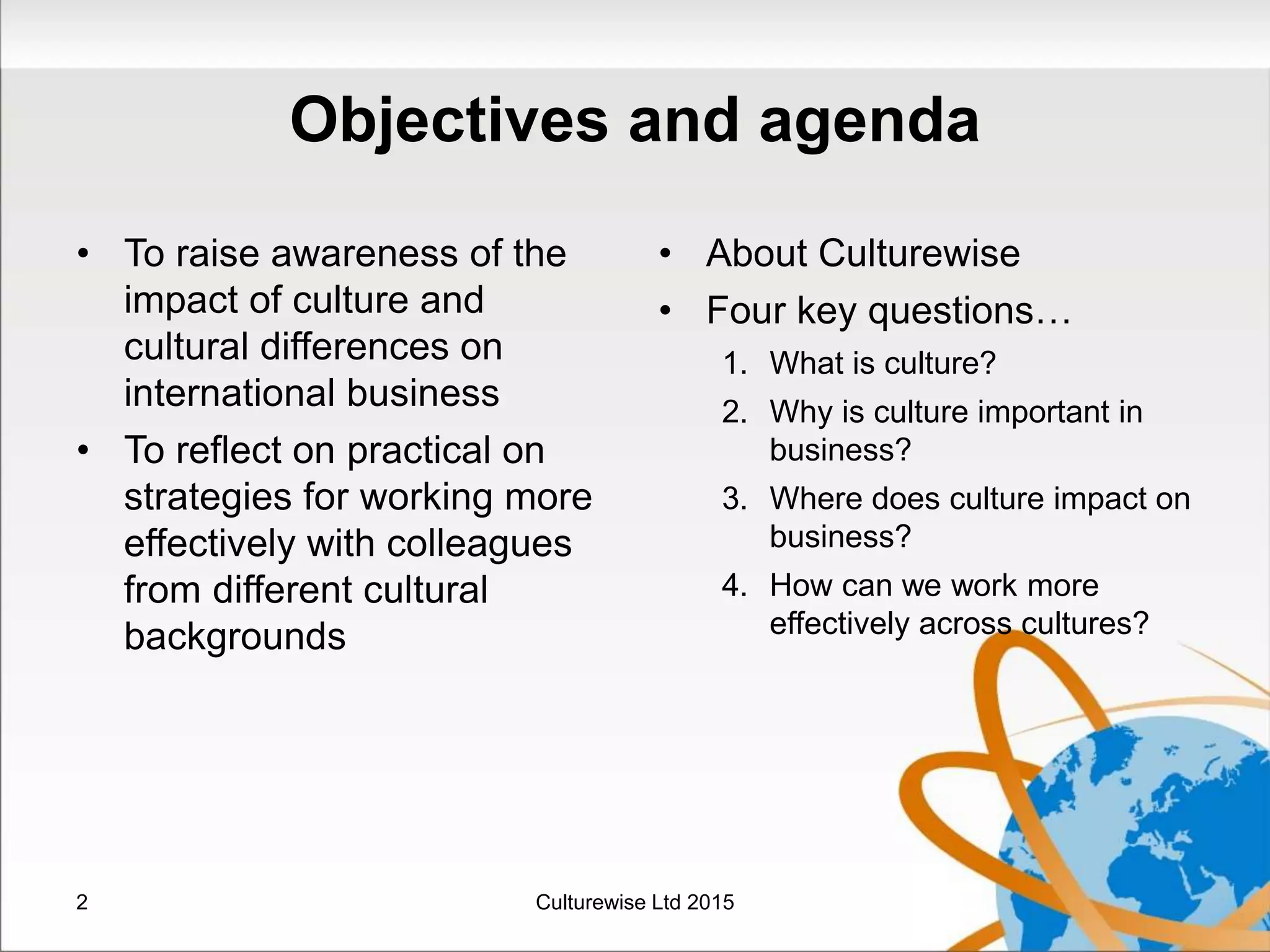 Objectives and agenda
• To raise awareness of the
impact of culture and
cultural differences on
international business
• To reflect on practical on
strategies for working more
effectively with colleagues
from different cultural
backgrounds
• About Culturewise
• Four key questions…
1. What is culture?
2. Why is culture important in
business?
3. Where does culture impact on
business?
4. How can we work more
effectively across cultures?
2 Culturewise Ltd 2015
 
