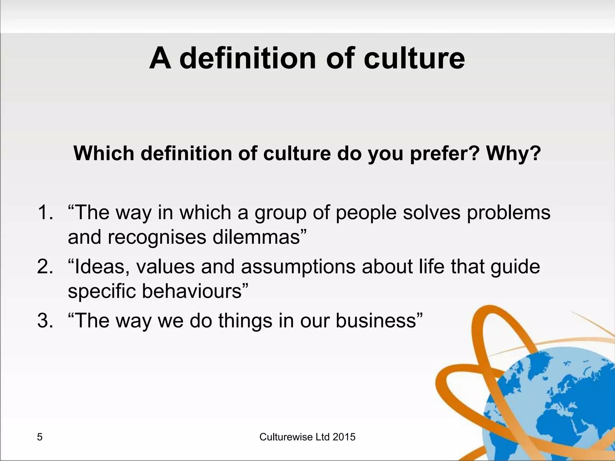 A definition of culture
Which definition of culture do you prefer? Why?
1. “The way in which a group of people solves problems
and recognises dilemmas”
2. “Ideas, values and assumptions about life that guide
specific behaviours”
3. “The way we do things in our business”
5 Culturewise Ltd 2015
 