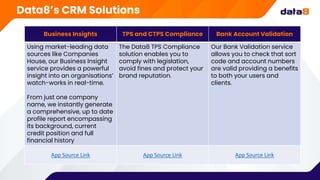 Business Insights TPS and CTPS Compliance Bank Account Validation
Using market-leading data
sources like Companies
House, our Business Insight
service provides a powerful
insight into an organisations’
watch-works in real-time.
From just one company
name, we instantly generate
a comprehensive, up to date
profile report encompassing
its background, current
credit position and full
financial history
The Data8 TPS Compliance
solution enables you to
comply with legislation,
avoid fines and protect your
brand reputation.
Our Bank Validation service
allows you to check that sort
code and account numbers
are valid providing a benefits
to both your users and
clients.
App Source Link App Source Link App Source Link
Data8’s CRM Solutions
 