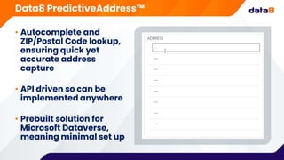 • Autocomplete and
ZIP/Postal Code lookup,
ensuring quick yet
accurate address
capture
• API driven so can be
implemented anywhere
• Prebuilt solution for
Microsoft Dataverse,
meaning minimal set up
Data8 PredictiveAddress™
 