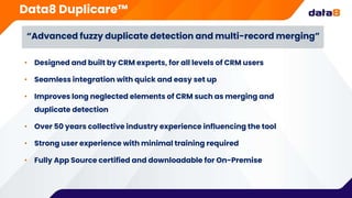 Data8 Duplicare™
• Designed and built by CRM experts, for all levels of CRM users
• Seamless integration with quick and easy set up
• Improves long neglected elements of CRM such as merging and
duplicate detection
• Over 50 years collective industry experience influencing the tool
• Strong user experience with minimal training required
• Fully App Source certified and downloadable for On-Premise
“Advanced fuzzy duplicate detection and multi-record merging”
 