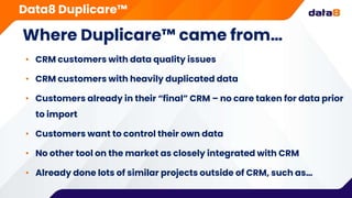 Where Duplicare™ came from…
• CRM customers with data quality issues
• CRM customers with heavily duplicated data
• Customers already in their “final” CRM – no care taken for data prior
to import
• Customers want to control their own data
• No other tool on the market as closely integrated with CRM
• Already done lots of similar projects outside of CRM, such as…
Data8 Duplicare™
 