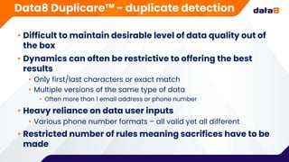 • Difficult to maintain desirable level of data quality out of
the box
• Dynamics can often be restrictive to offering the best
results
• Only first/last characters or exact match
• Multiple versions of the same type of data
• Often more than 1 email address or phone number
• Heavy reliance on data user inputs
• Various phone number formats – all valid yet all different
• Restricted number of rules meaning sacrifices have to be
made
Data8 Duplicare™ - duplicate detection
 