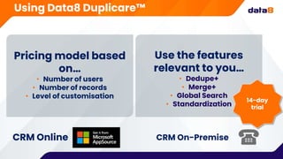 Pricing model based
on…
• Number of users
• Number of records
• Level of customisation
14-day
trial
CRM Online CRM On-Premise
Use the features
relevant to you…
• Dedupe+
• Merge+
• Global Search
• Standardization
Using Data8 Duplicare™
 